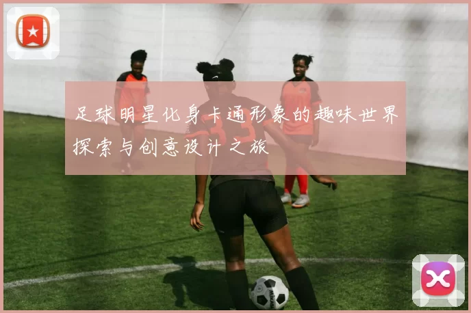 足球明星化身卡通形象的趣味世界探索与创意设计之旅