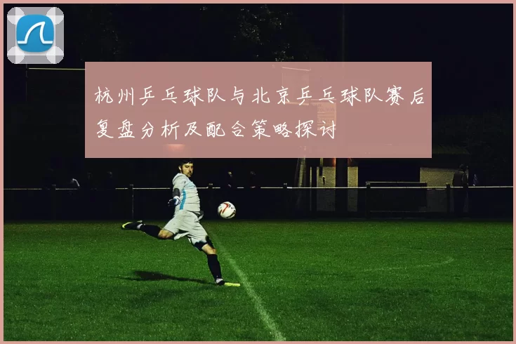 杭州乒乓球队与北京乒乓球队赛后复盘分析及配合策略探讨