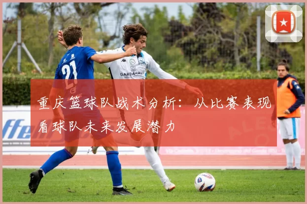 重庆篮球队战术分析：从比赛表现看球队未来发展潜力