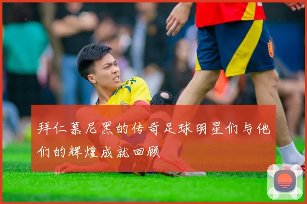 拜仁慕尼黑的传奇足球明星们与他们的辉煌成就回顾