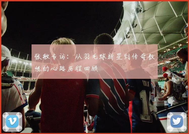 张敏专访：从羽毛球新星到传奇教练的心路历程回顾