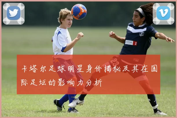 卡塔尔足球明星身价揭秘及其在国际足坛的影响力分析