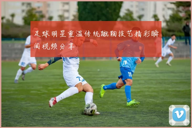 足球明星重温传统蹴鞠技艺精彩瞬间视频分享