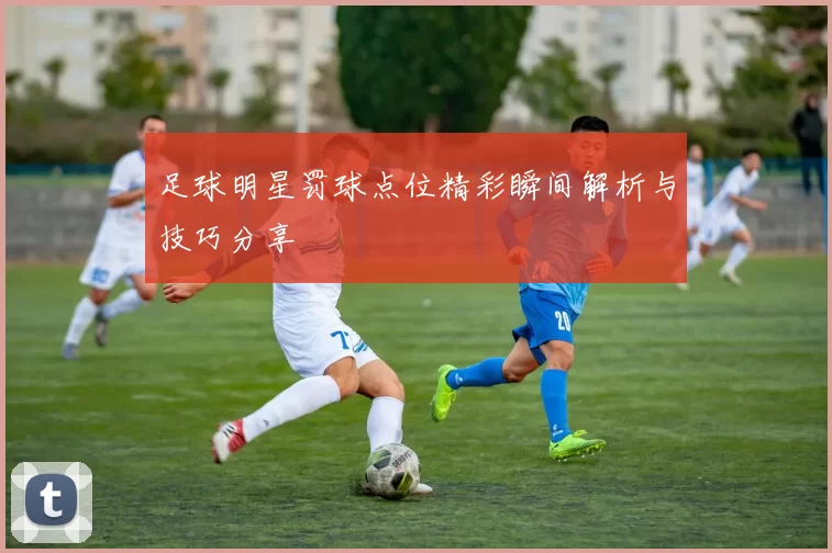 足球明星罚球点位精彩瞬间解析与技巧分享