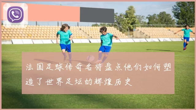 法国足球传奇名将盘点他们如何塑造了世界足坛的辉煌历史