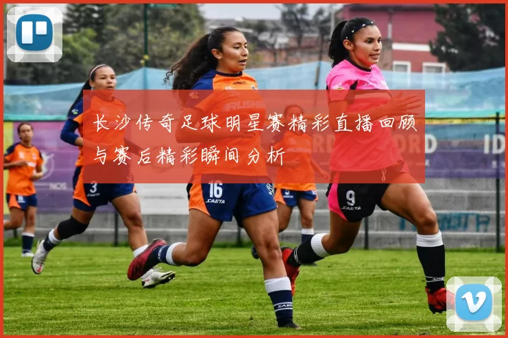 长沙传奇足球明星赛精彩直播回顾与赛后精彩瞬间分析