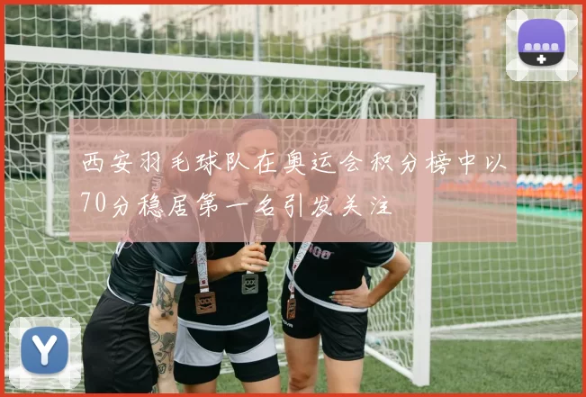 西安羽毛球队在奥运会积分榜中以70分稳居第一名引发关注