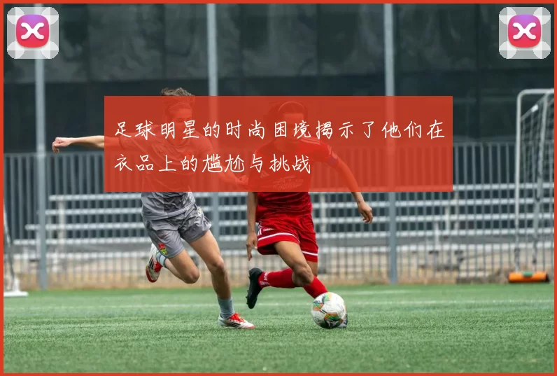 足球明星的时尚困境揭示了他们在衣品上的尴尬与挑战