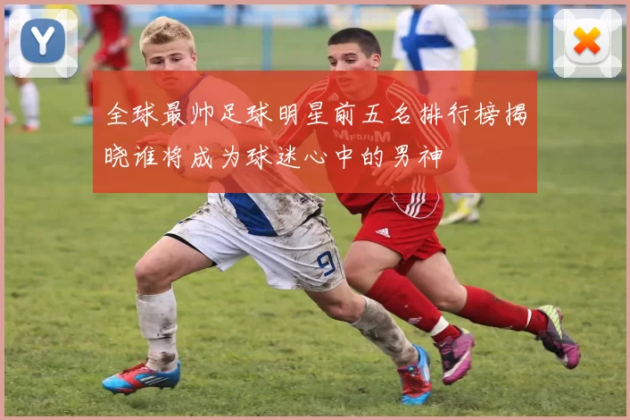 全球最帅足球明星前五名排行榜揭晓谁将成为球迷心中的男神
