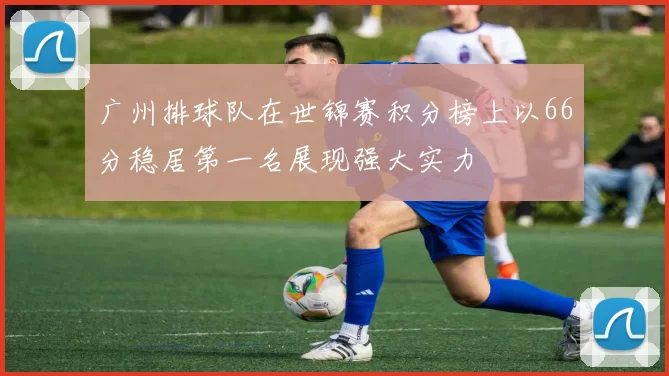 广州排球队在世锦赛积分榜上以66分稳居第一名展现强大实力