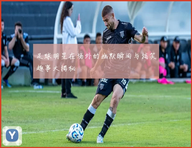 足球明星在场外的幽默瞬间与搞笑趣事大揭秘