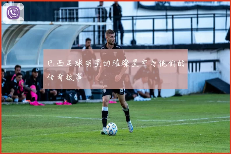 巴西足球明星的璀璨星空与他们的传奇故事