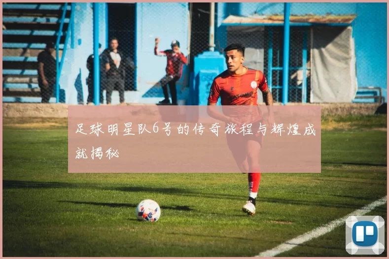 足球明星队6号的传奇旅程与辉煌成就揭秘
