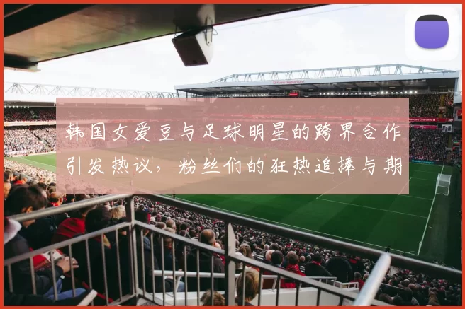 韩国女爱豆与足球明星的跨界合作引发热议，粉丝们的狂热追捧与期待