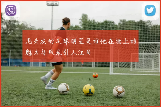 甩头发的足球明星是谁他在场上的魅力与风采引人注目