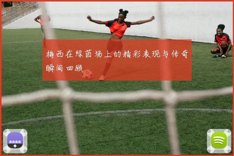 梅西在绿茵场上的精彩表现与传奇瞬间回顾