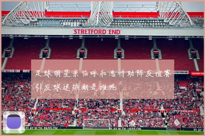 足球明星亲临呼和浩特助阵友谊赛引发球迷热潮是谁呢