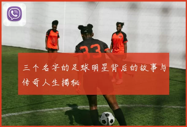 三个名字的足球明星背后的故事与传奇人生揭秘