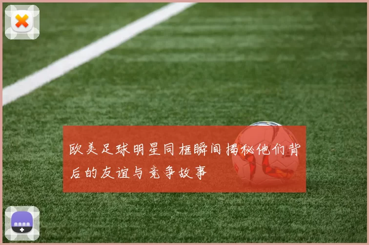 欧美足球明星同框瞬间揭秘他们背后的友谊与竞争故事