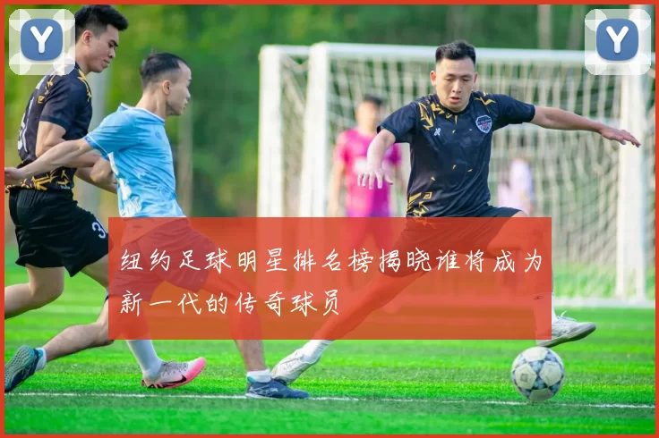 纽约足球明星排名榜揭晓谁将成为新一代的传奇球员