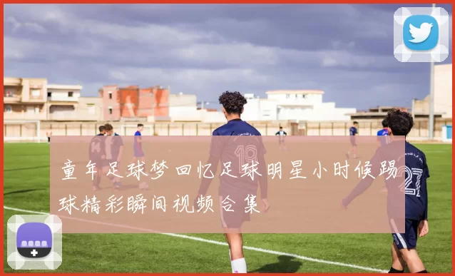 童年足球梦回忆足球明星小时候踢球精彩瞬间视频合集