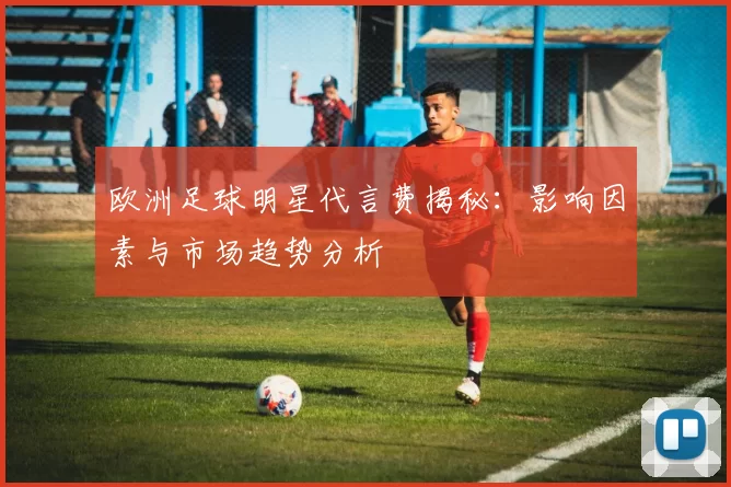 欧洲足球明星代言费揭秘：影响因素与市场趋势分析
