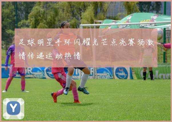 足球明星手环闪耀光芒点亮赛场激情传递运动热情