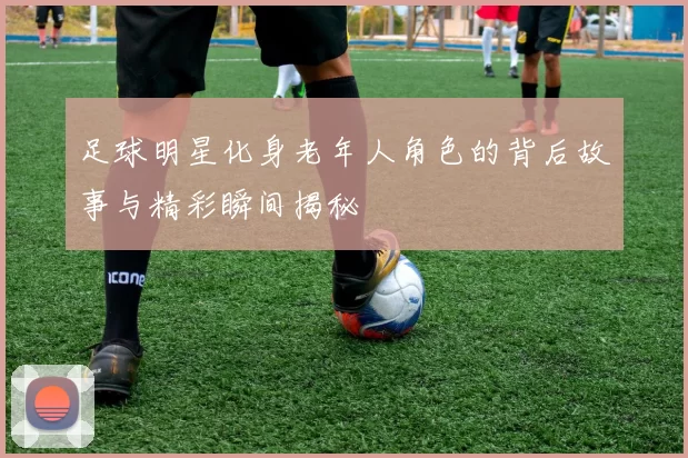 足球明星化身老年人角色的背后故事与精彩瞬间揭秘