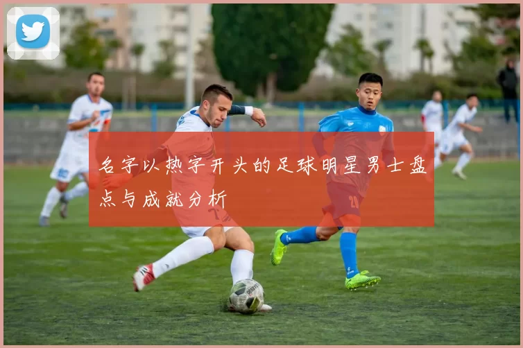 名字以热字开头的足球明星男士盘点与成就分析