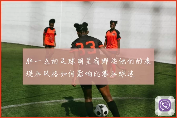 胖一点的足球明星有哪些他们的表现和风格如何影响比赛和球迷