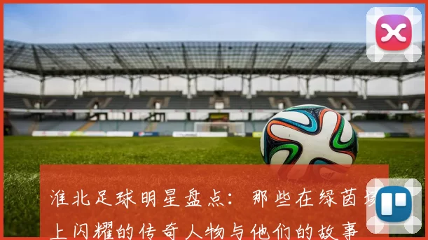淮北足球明星盘点：那些在绿茵场上闪耀的传奇人物与他们的故事