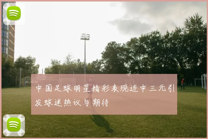 中国足球明星精彩表现连中三元引发球迷热议与期待