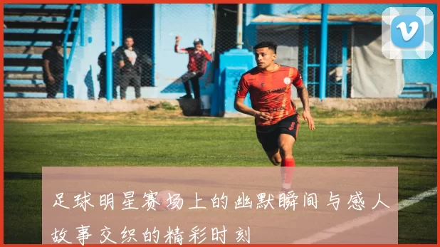 足球明星赛场上的幽默瞬间与感人故事交织的精彩时刻