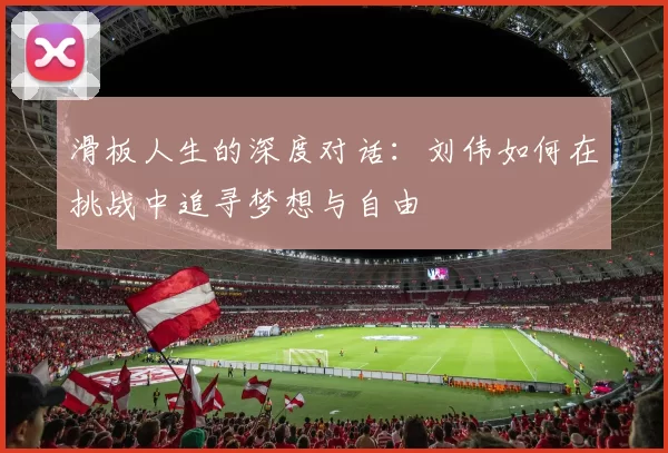 滑板人生的深度对话：刘伟如何在挑战中追寻梦想与自由