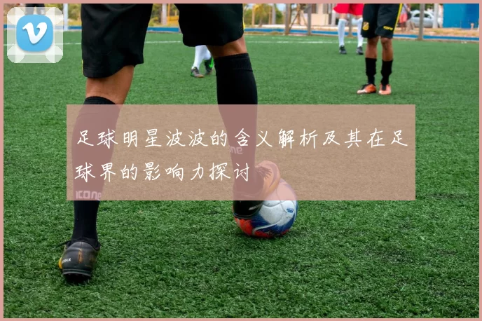 足球明星波波的含义解析及其在足球界的影响力探讨