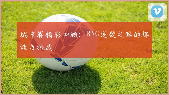 城市赛精彩回顾：RNG逆袭之路的辉煌与挑战