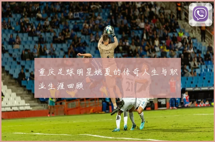 重庆足球明星姚夏的传奇人生与职业生涯回顾