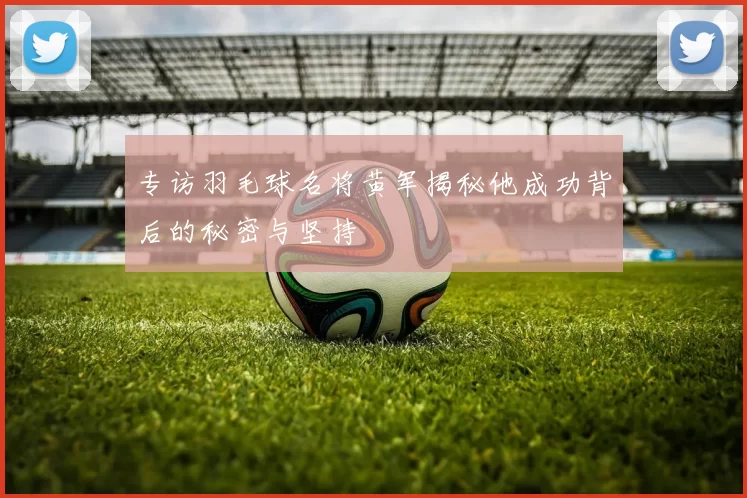 专访羽毛球名将黄军揭秘他成功背后的秘密与坚持