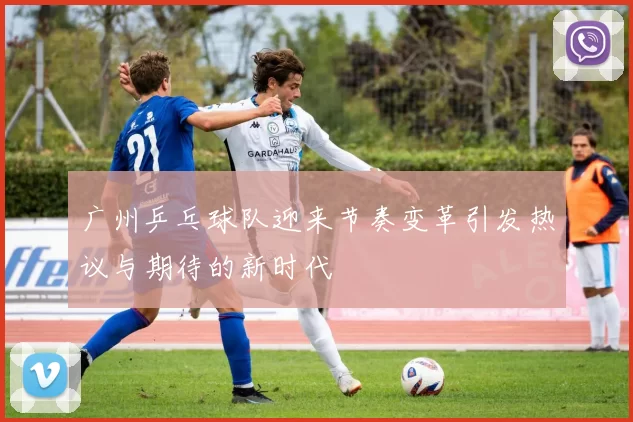 广州乒乓球队迎来节奏变革引发热议与期待的新时代