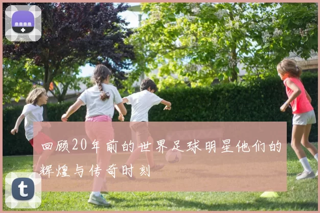 回顾20年前的世界足球明星他们的辉煌与传奇时刻
