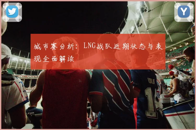 城市赛分析：LNG战队近期状态与表现全面解读