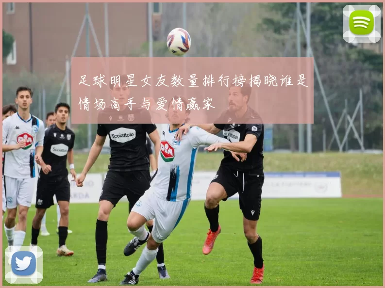 足球明星女友数量排行榜揭晓谁是情场高手与爱情赢家