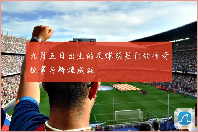 九月五日出生的足球明星们的传奇故事与辉煌成就