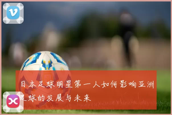 日本足球明星第一人如何影响亚洲足球的发展与未来