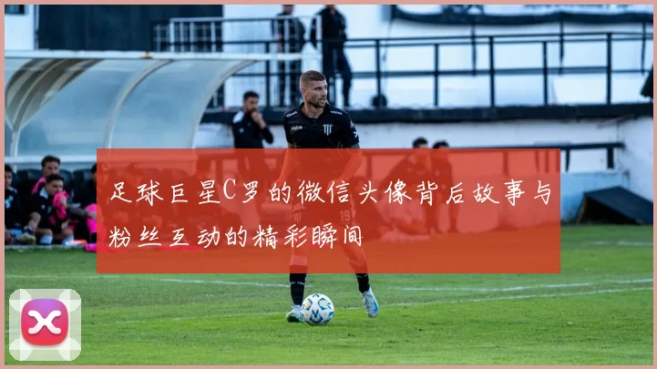 足球巨星C罗的微信头像背后故事与粉丝互动的精彩瞬间