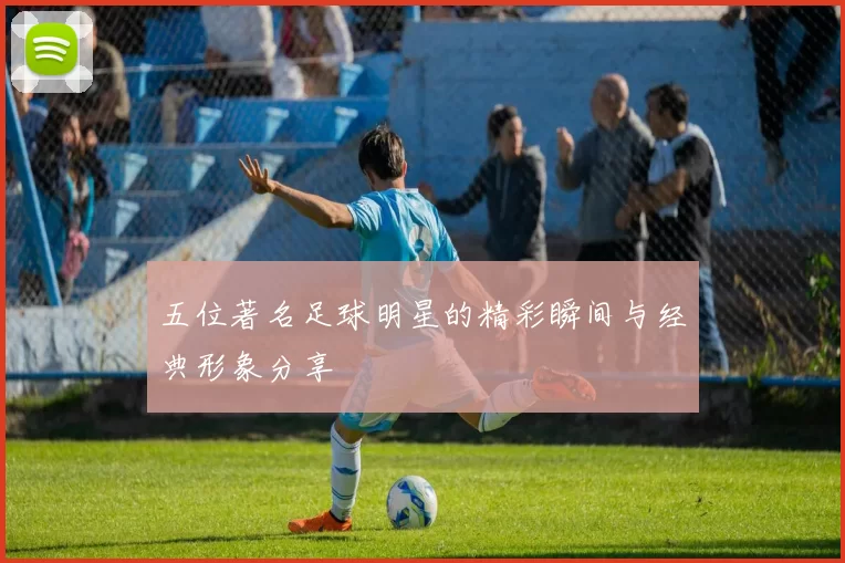 五位著名足球明星的精彩瞬间与经典形象分享