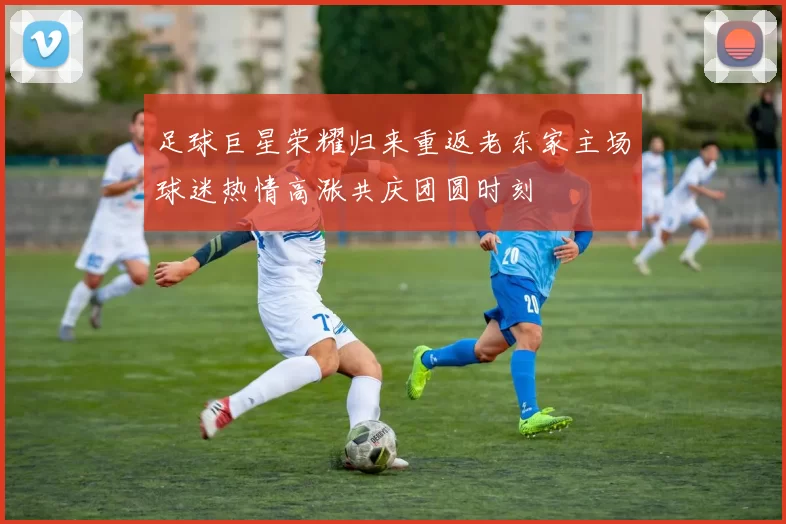 足球巨星荣耀归来重返老东家主场球迷热情高涨共庆团圆时刻