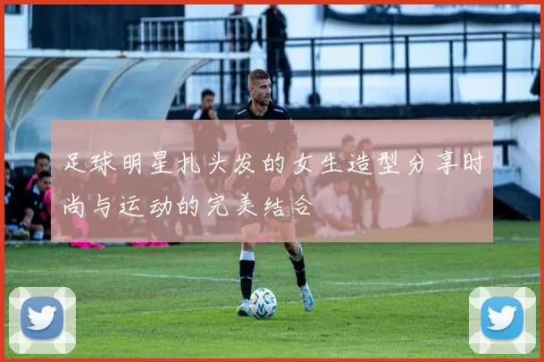 足球明星扎头发的女生造型分享时尚与运动的完美结合