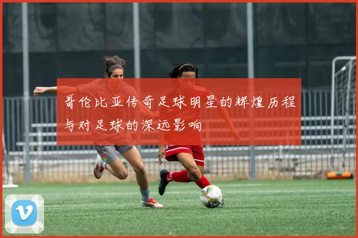 哥伦比亚传奇足球明星的辉煌历程与对足球的深远影响