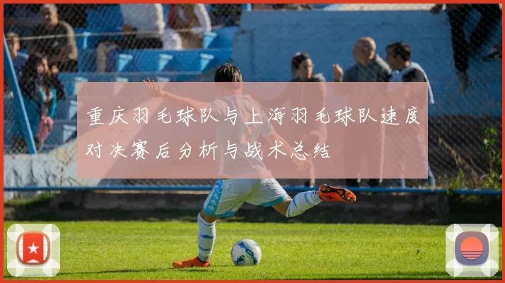 重庆羽毛球队与上海羽毛球队速度对决赛后分析与战术总结